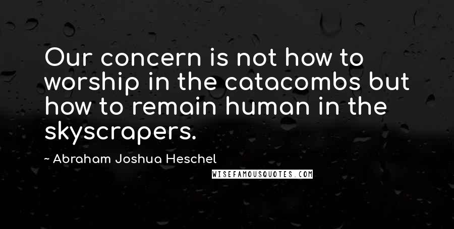 Abraham Joshua Heschel Quotes: Our concern is not how to worship in the catacombs but how to remain human in the skyscrapers.