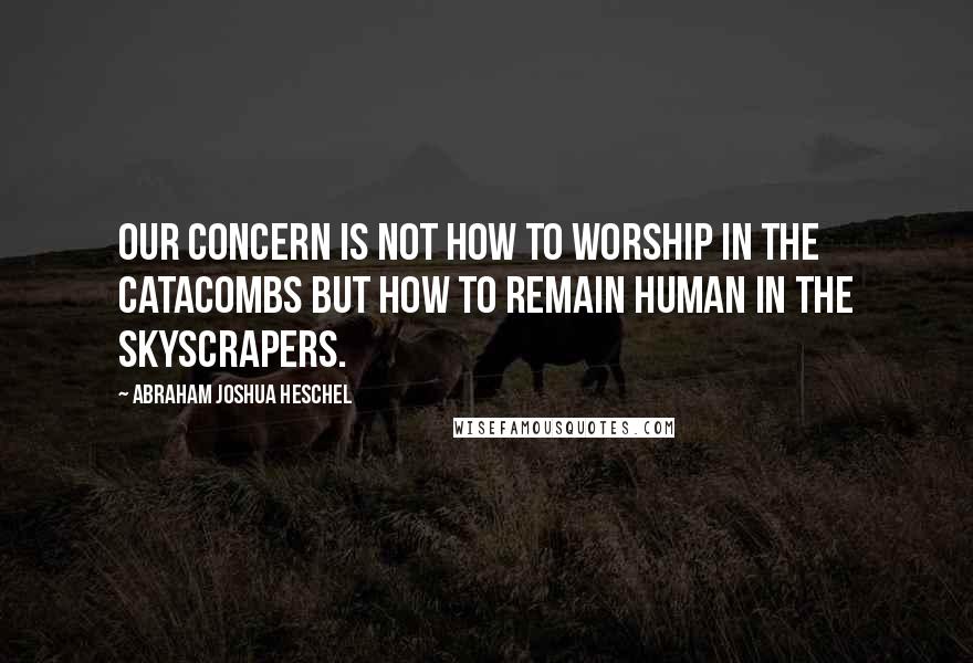 Abraham Joshua Heschel Quotes: Our concern is not how to worship in the catacombs but how to remain human in the skyscrapers.