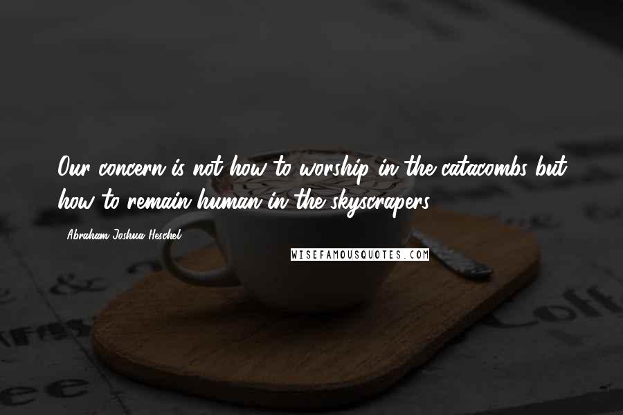 Abraham Joshua Heschel Quotes: Our concern is not how to worship in the catacombs but how to remain human in the skyscrapers.