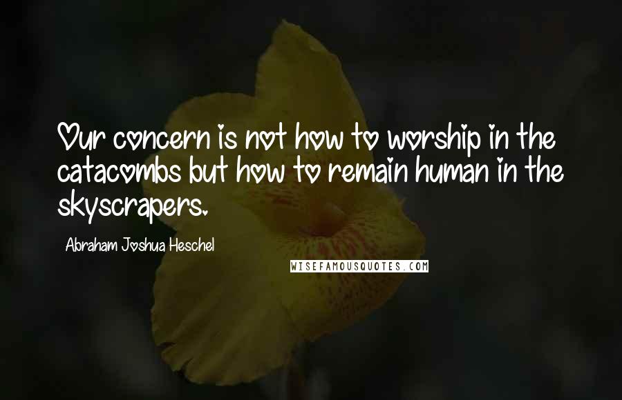 Abraham Joshua Heschel Quotes: Our concern is not how to worship in the catacombs but how to remain human in the skyscrapers.