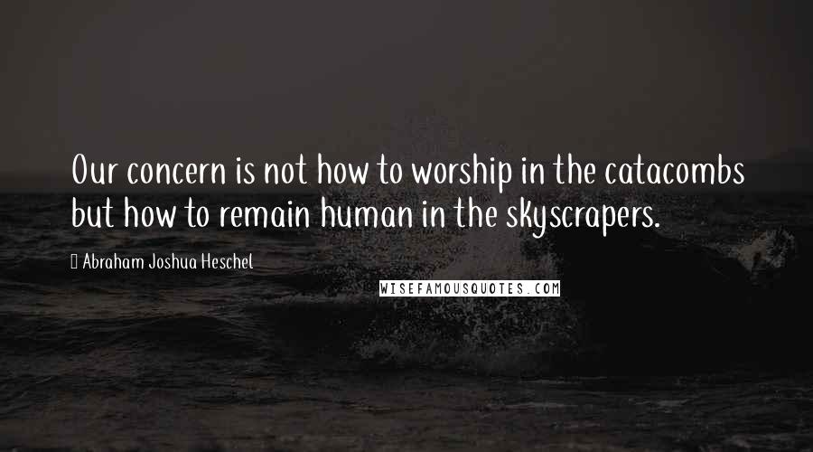 Abraham Joshua Heschel Quotes: Our concern is not how to worship in the catacombs but how to remain human in the skyscrapers.