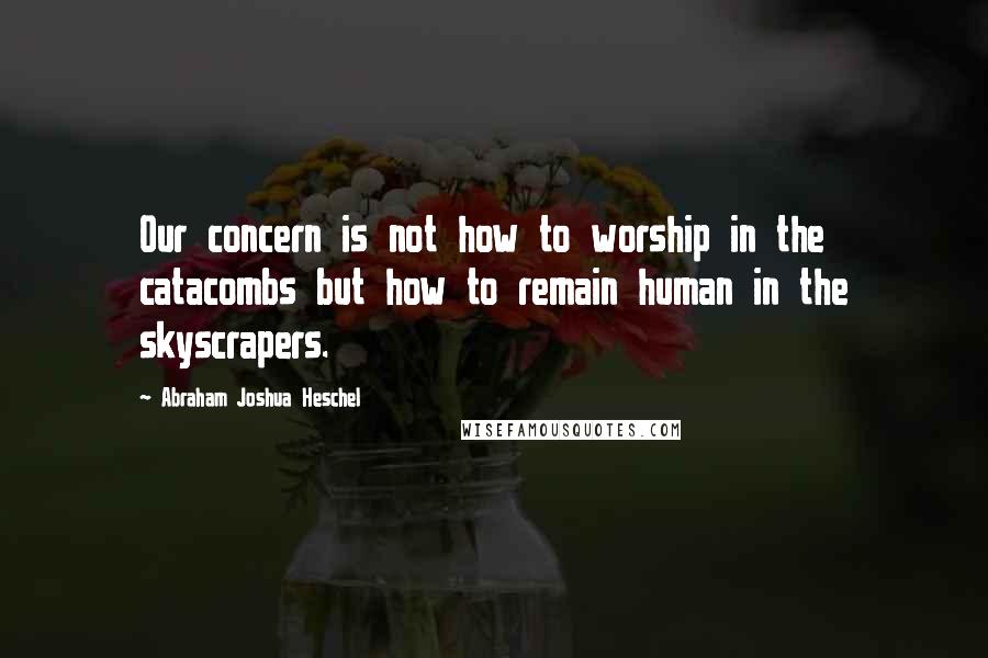 Abraham Joshua Heschel Quotes: Our concern is not how to worship in the catacombs but how to remain human in the skyscrapers.
