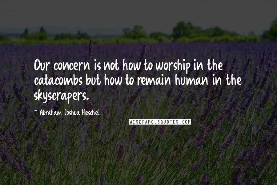 Abraham Joshua Heschel Quotes: Our concern is not how to worship in the catacombs but how to remain human in the skyscrapers.