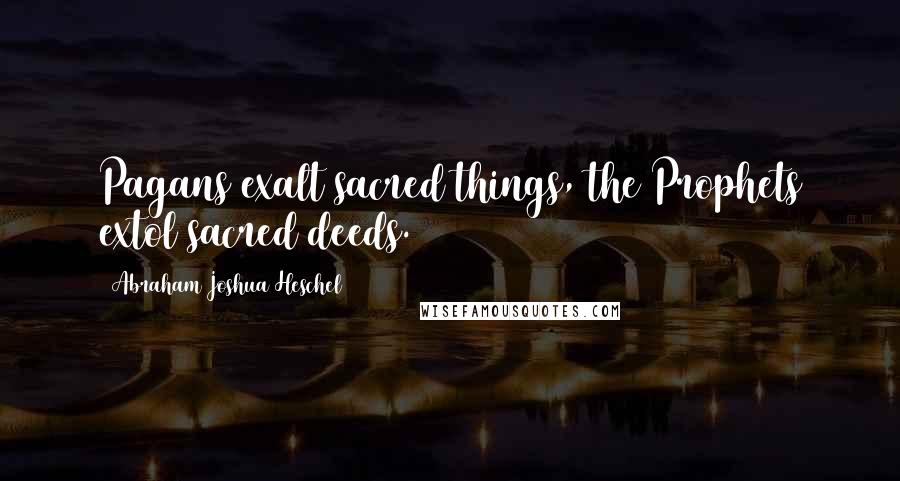 Abraham Joshua Heschel Quotes: Pagans exalt sacred things, the Prophets extol sacred deeds.