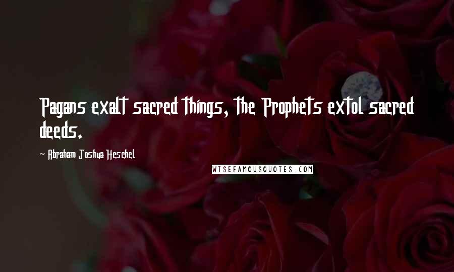 Abraham Joshua Heschel Quotes: Pagans exalt sacred things, the Prophets extol sacred deeds.