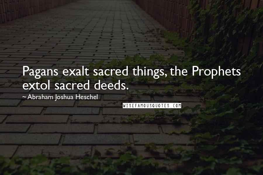 Abraham Joshua Heschel Quotes: Pagans exalt sacred things, the Prophets extol sacred deeds.