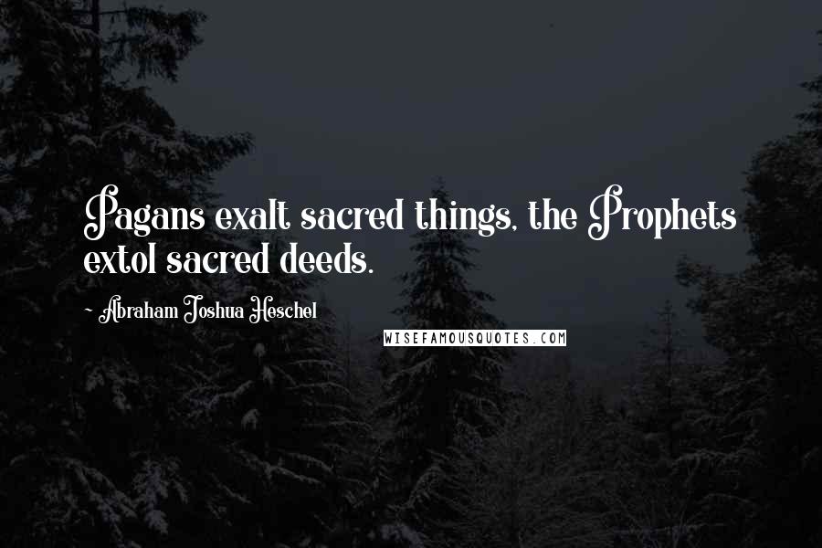 Abraham Joshua Heschel Quotes: Pagans exalt sacred things, the Prophets extol sacred deeds.