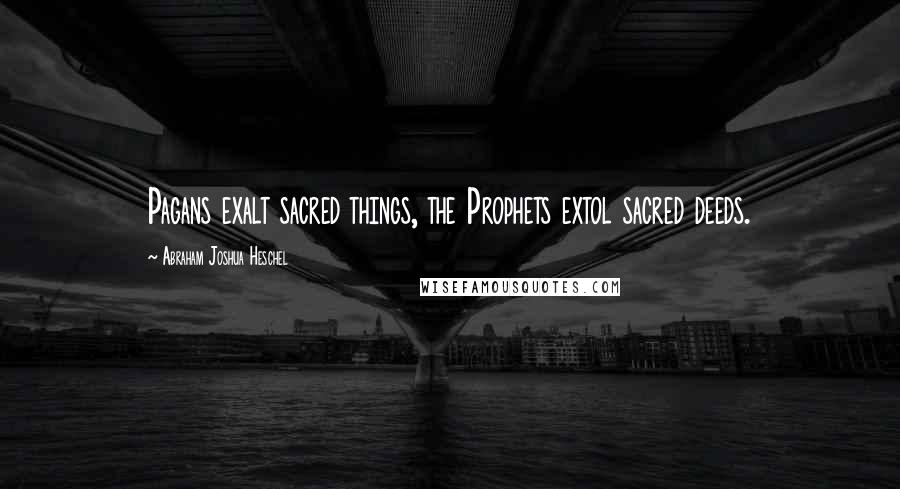 Abraham Joshua Heschel Quotes: Pagans exalt sacred things, the Prophets extol sacred deeds.