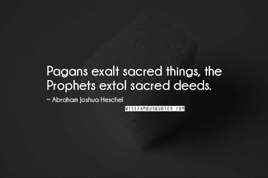 Abraham Joshua Heschel Quotes: Pagans exalt sacred things, the Prophets extol sacred deeds.