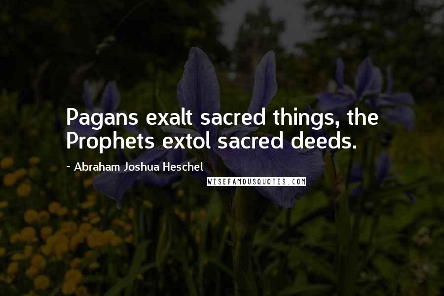 Abraham Joshua Heschel Quotes: Pagans exalt sacred things, the Prophets extol sacred deeds.