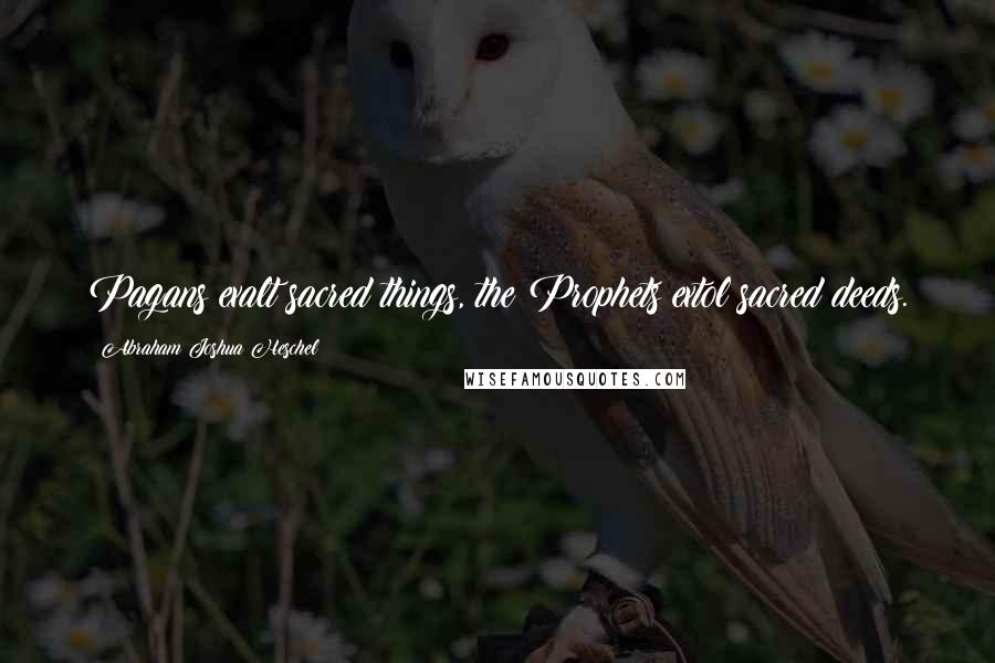 Abraham Joshua Heschel Quotes: Pagans exalt sacred things, the Prophets extol sacred deeds.