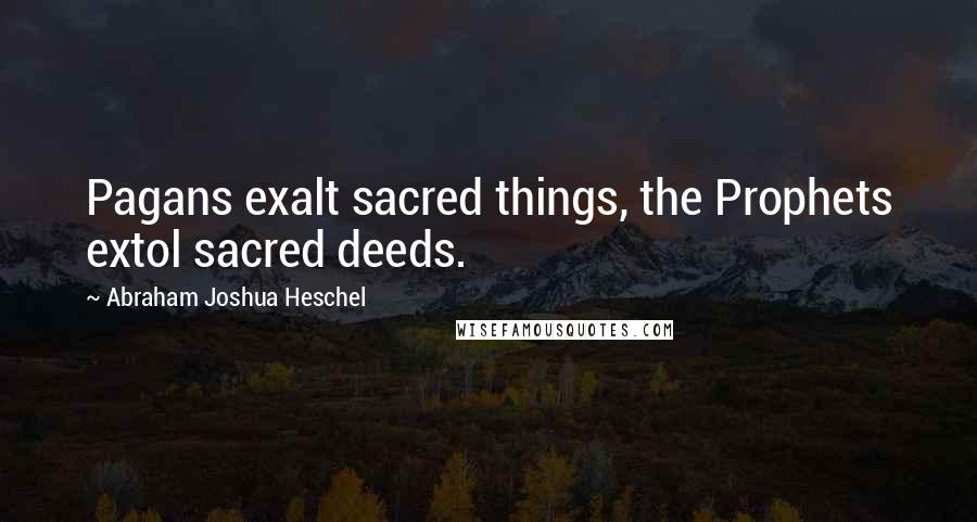 Abraham Joshua Heschel Quotes: Pagans exalt sacred things, the Prophets extol sacred deeds.