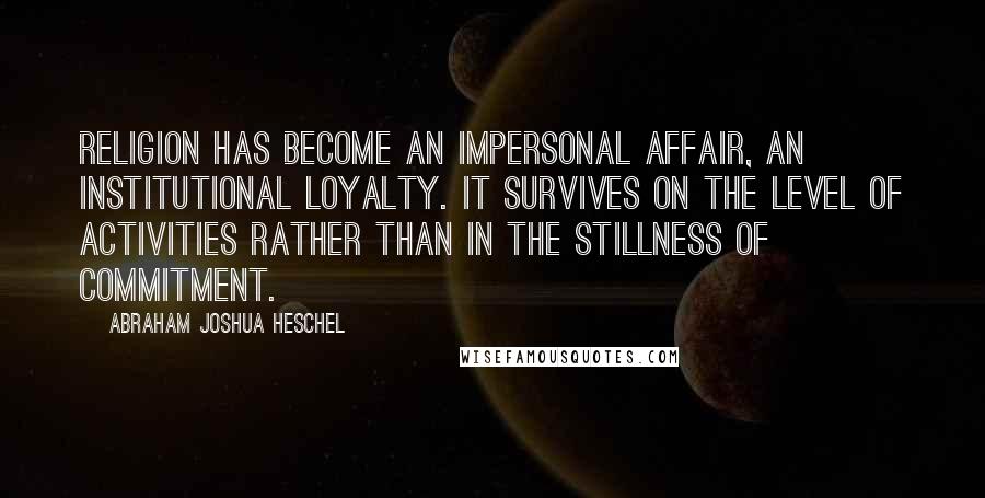 Abraham Joshua Heschel Quotes: Religion has become an impersonal affair, an institutional loyalty. It survives on the level of activities rather than in the stillness of commitment.