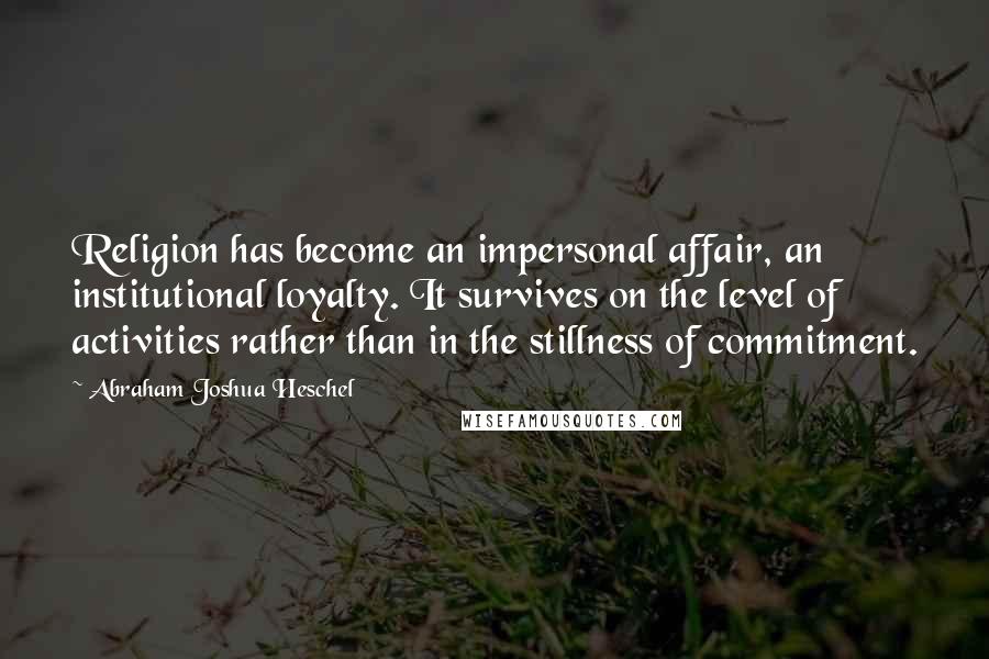 Abraham Joshua Heschel Quotes: Religion has become an impersonal affair, an institutional loyalty. It survives on the level of activities rather than in the stillness of commitment.