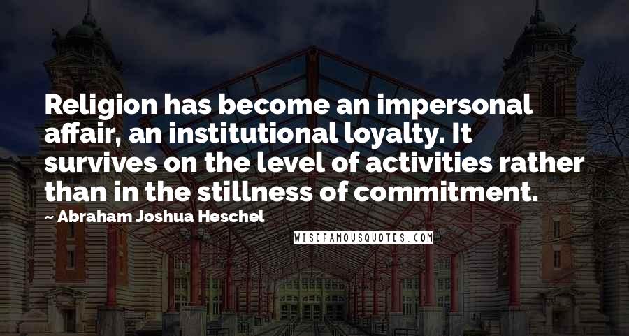 Abraham Joshua Heschel Quotes: Religion has become an impersonal affair, an institutional loyalty. It survives on the level of activities rather than in the stillness of commitment.