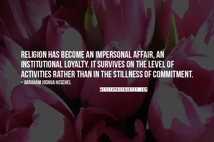 Abraham Joshua Heschel Quotes: Religion has become an impersonal affair, an institutional loyalty. It survives on the level of activities rather than in the stillness of commitment.