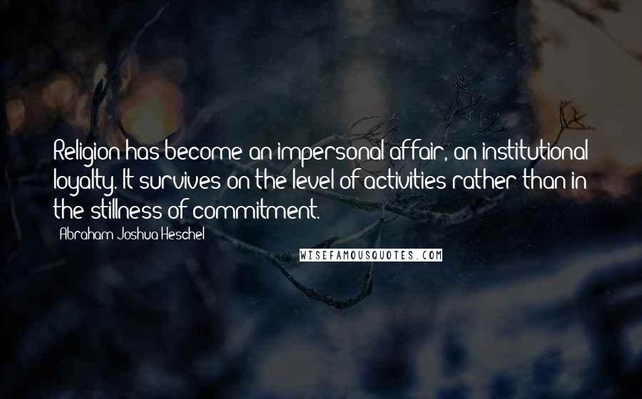 Abraham Joshua Heschel Quotes: Religion has become an impersonal affair, an institutional loyalty. It survives on the level of activities rather than in the stillness of commitment.