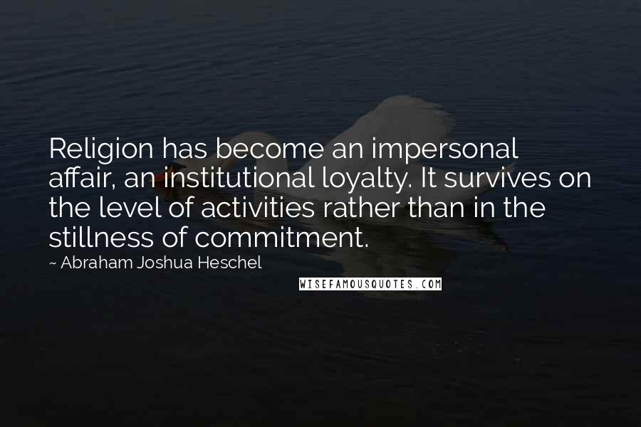 Abraham Joshua Heschel Quotes: Religion has become an impersonal affair, an institutional loyalty. It survives on the level of activities rather than in the stillness of commitment.