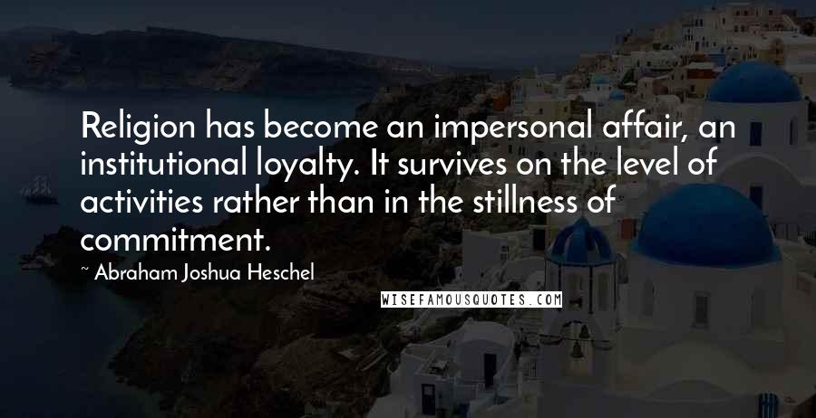 Abraham Joshua Heschel Quotes: Religion has become an impersonal affair, an institutional loyalty. It survives on the level of activities rather than in the stillness of commitment.