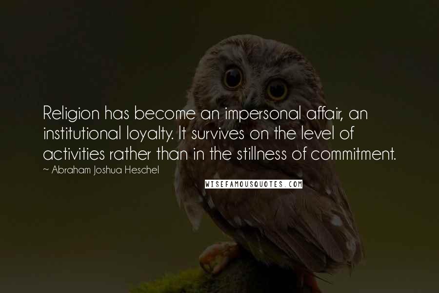 Abraham Joshua Heschel Quotes: Religion has become an impersonal affair, an institutional loyalty. It survives on the level of activities rather than in the stillness of commitment.