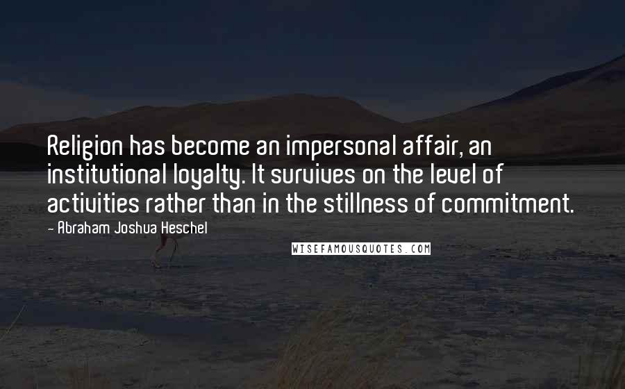 Abraham Joshua Heschel Quotes: Religion has become an impersonal affair, an institutional loyalty. It survives on the level of activities rather than in the stillness of commitment.