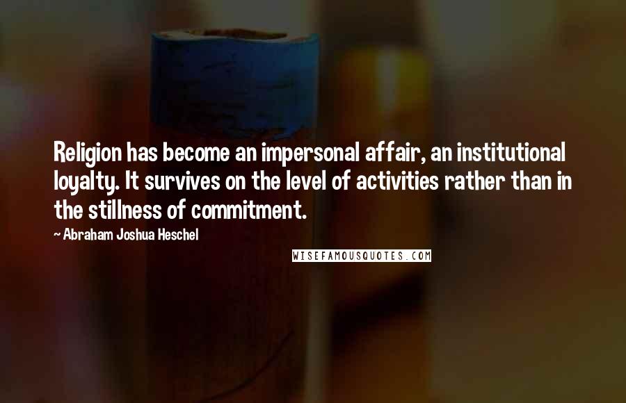 Abraham Joshua Heschel Quotes: Religion has become an impersonal affair, an institutional loyalty. It survives on the level of activities rather than in the stillness of commitment.