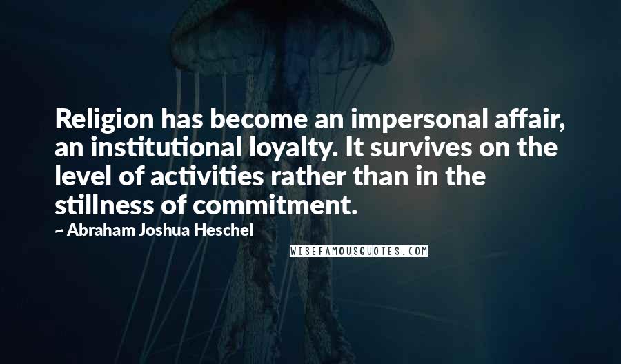 Abraham Joshua Heschel Quotes: Religion has become an impersonal affair, an institutional loyalty. It survives on the level of activities rather than in the stillness of commitment.