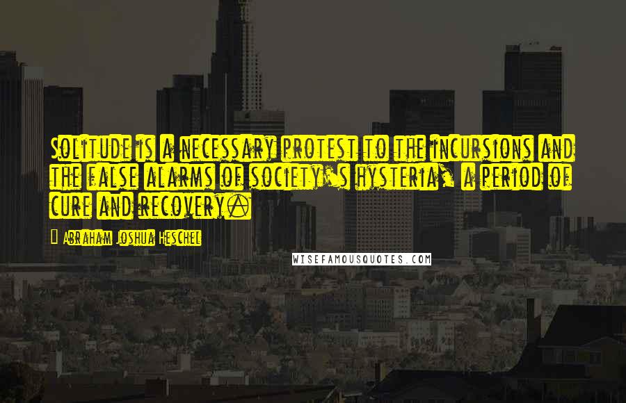 Abraham Joshua Heschel Quotes: Solitude is a necessary protest to the incursions and the false alarms of society's hysteria, a period of cure and recovery.