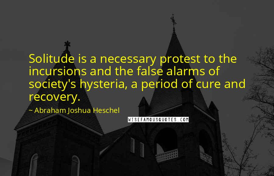 Abraham Joshua Heschel Quotes: Solitude is a necessary protest to the incursions and the false alarms of society's hysteria, a period of cure and recovery.