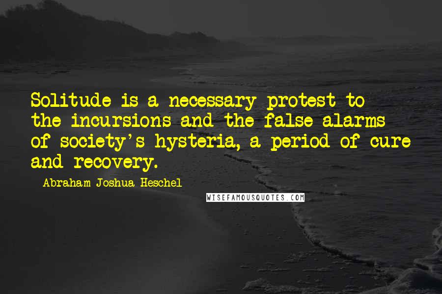 Abraham Joshua Heschel Quotes: Solitude is a necessary protest to the incursions and the false alarms of society's hysteria, a period of cure and recovery.