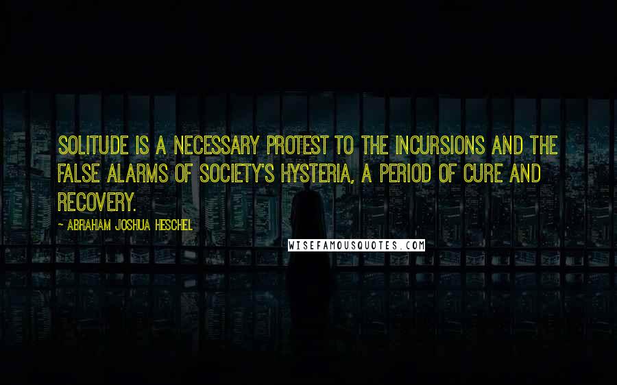 Abraham Joshua Heschel Quotes: Solitude is a necessary protest to the incursions and the false alarms of society's hysteria, a period of cure and recovery.