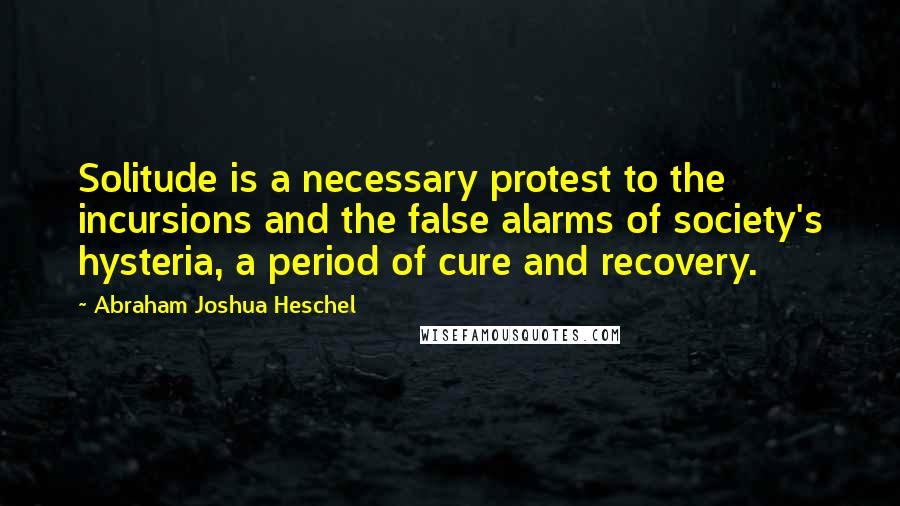 Abraham Joshua Heschel Quotes: Solitude is a necessary protest to the incursions and the false alarms of society's hysteria, a period of cure and recovery.