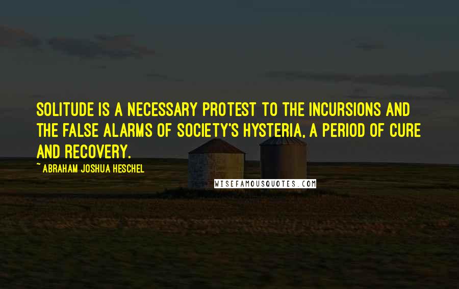 Abraham Joshua Heschel Quotes: Solitude is a necessary protest to the incursions and the false alarms of society's hysteria, a period of cure and recovery.