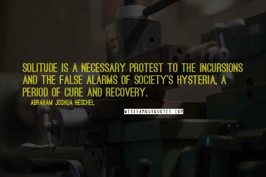 Abraham Joshua Heschel Quotes: Solitude is a necessary protest to the incursions and the false alarms of society's hysteria, a period of cure and recovery.