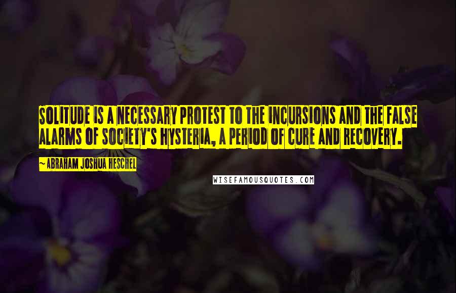 Abraham Joshua Heschel Quotes: Solitude is a necessary protest to the incursions and the false alarms of society's hysteria, a period of cure and recovery.