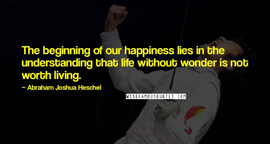 Abraham Joshua Heschel Quotes: The beginning of our happiness lies in the understanding that life without wonder is not worth living.