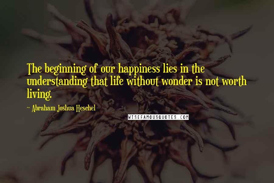 Abraham Joshua Heschel Quotes: The beginning of our happiness lies in the understanding that life without wonder is not worth living.