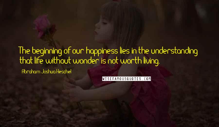 Abraham Joshua Heschel Quotes: The beginning of our happiness lies in the understanding that life without wonder is not worth living.