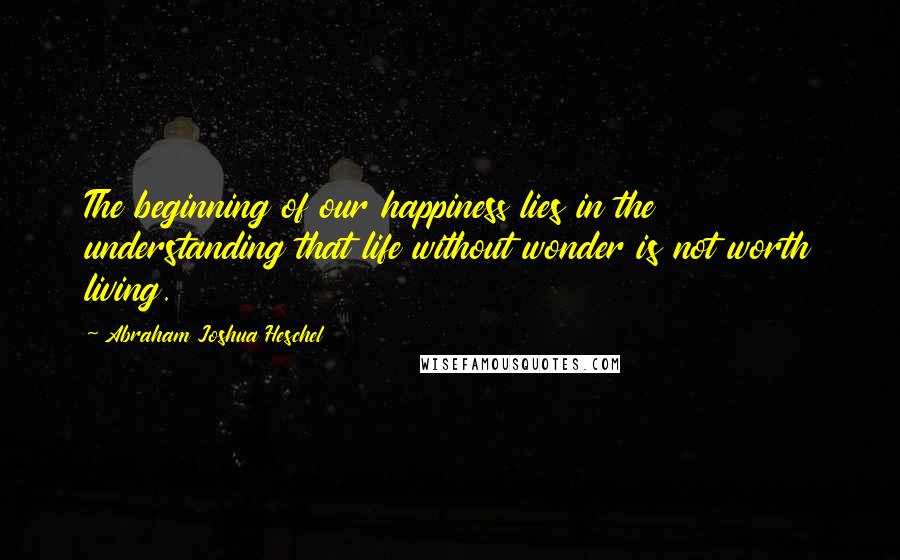 Abraham Joshua Heschel Quotes: The beginning of our happiness lies in the understanding that life without wonder is not worth living.