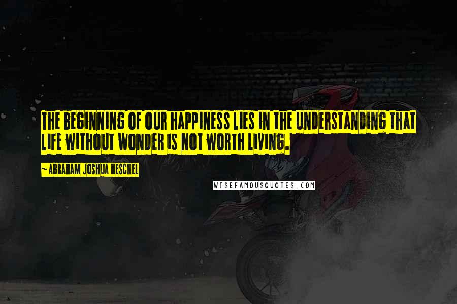 Abraham Joshua Heschel Quotes: The beginning of our happiness lies in the understanding that life without wonder is not worth living.