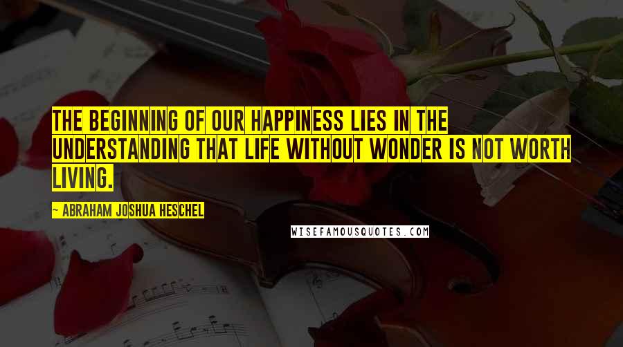 Abraham Joshua Heschel Quotes: The beginning of our happiness lies in the understanding that life without wonder is not worth living.