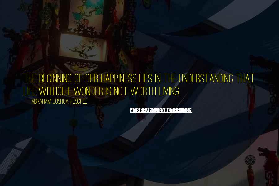 Abraham Joshua Heschel Quotes: The beginning of our happiness lies in the understanding that life without wonder is not worth living.