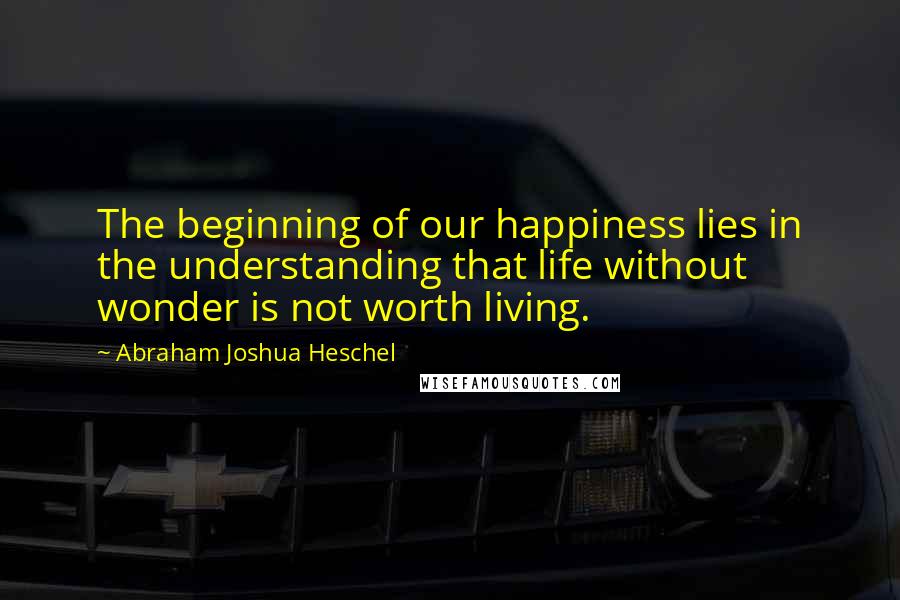 Abraham Joshua Heschel Quotes: The beginning of our happiness lies in the understanding that life without wonder is not worth living.