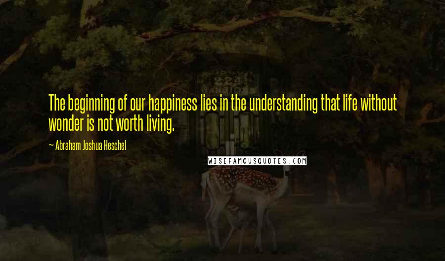 Abraham Joshua Heschel Quotes: The beginning of our happiness lies in the understanding that life without wonder is not worth living.