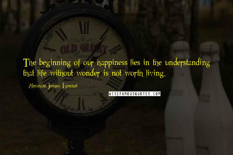 Abraham Joshua Heschel Quotes: The beginning of our happiness lies in the understanding that life without wonder is not worth living.