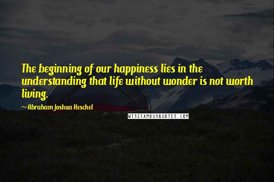 Abraham Joshua Heschel Quotes: The beginning of our happiness lies in the understanding that life without wonder is not worth living.