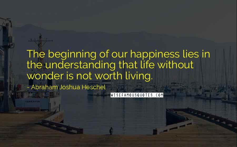 Abraham Joshua Heschel Quotes: The beginning of our happiness lies in the understanding that life without wonder is not worth living.