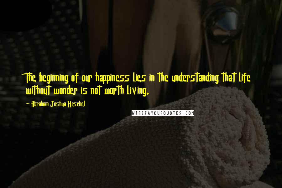 Abraham Joshua Heschel Quotes: The beginning of our happiness lies in the understanding that life without wonder is not worth living.