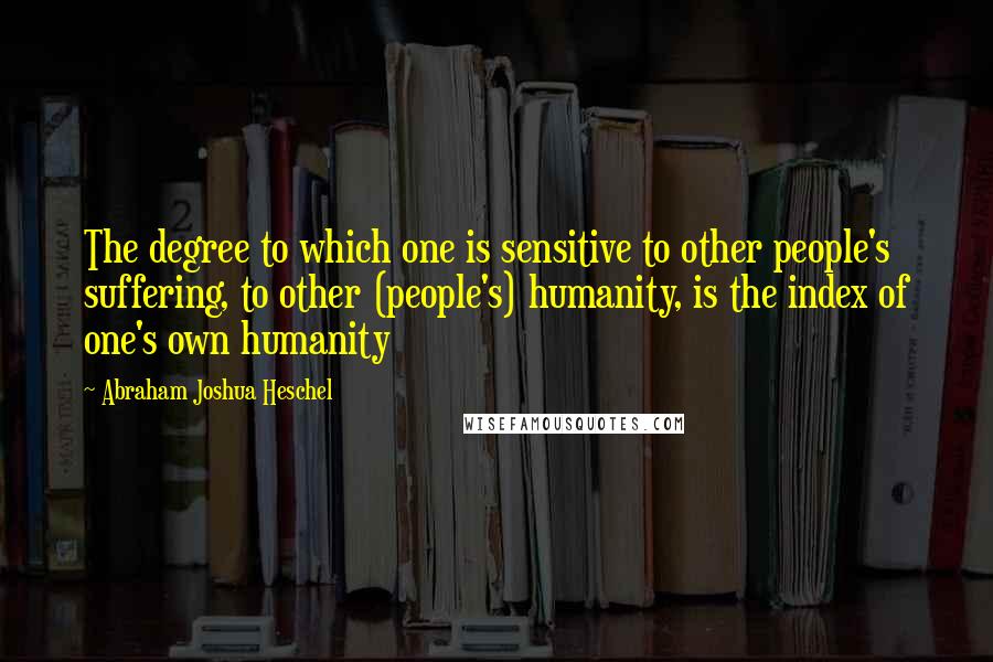 Abraham Joshua Heschel Quotes: The degree to which one is sensitive to other people's suffering, to other (people's) humanity, is the index of one's own humanity