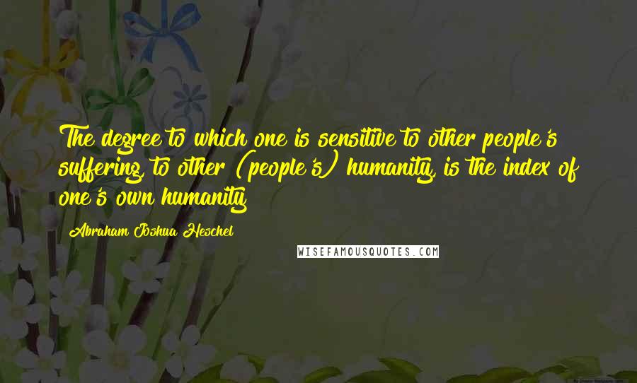 Abraham Joshua Heschel Quotes: The degree to which one is sensitive to other people's suffering, to other (people's) humanity, is the index of one's own humanity